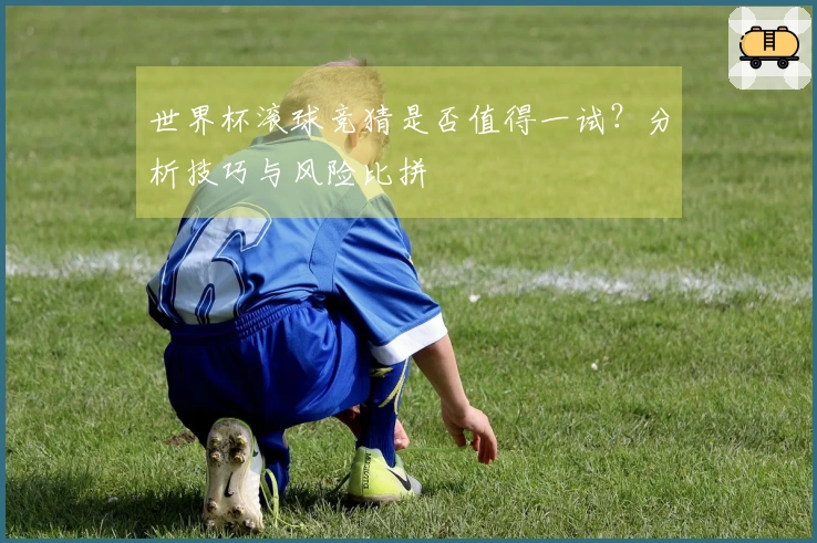 世界杯滚球竞猜是否值得一试？分析技巧与风险比拼