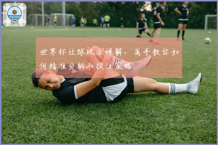 世界杯让球玩法详解,高手教你如何精准分析和投注策略