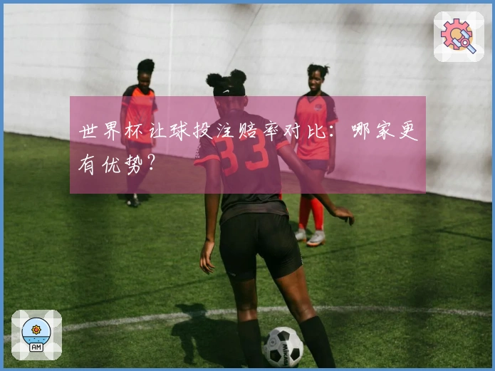 世界杯让球投注赔率对比：哪家更有优势？