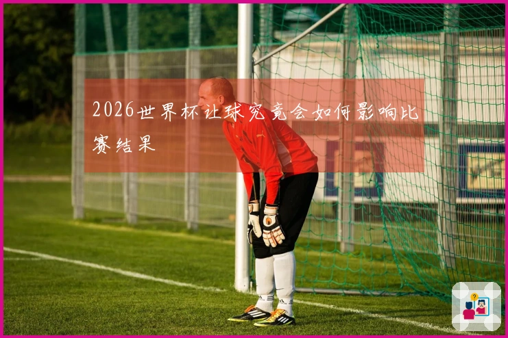 2026世界杯让球究竟会如何影响比赛结果