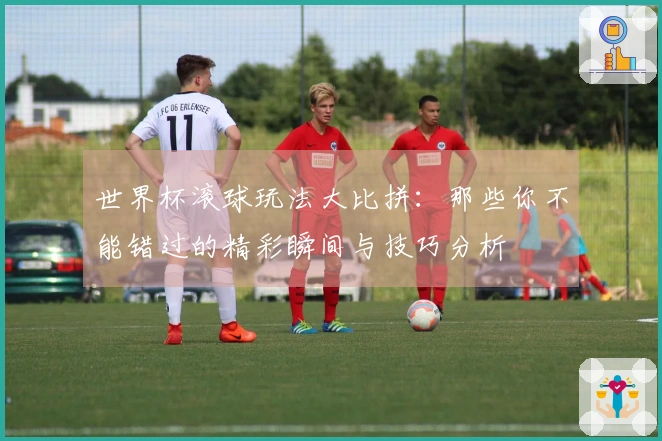 世界杯滚球玩法大比拼：那些你不能错过的精彩瞬间与技巧分析